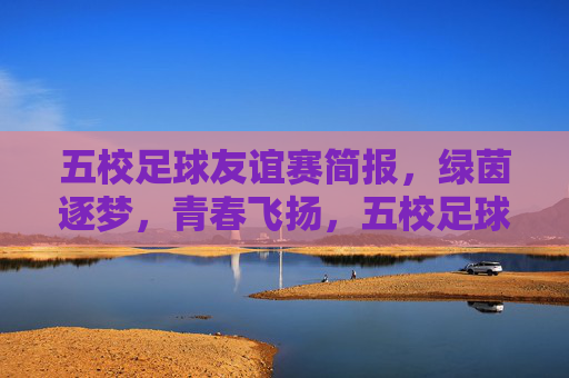 五校足球友谊赛简报，绿茵逐梦，青春飞扬，五校足球友谊赛简报，绿茵逐梦，青春飞扬
