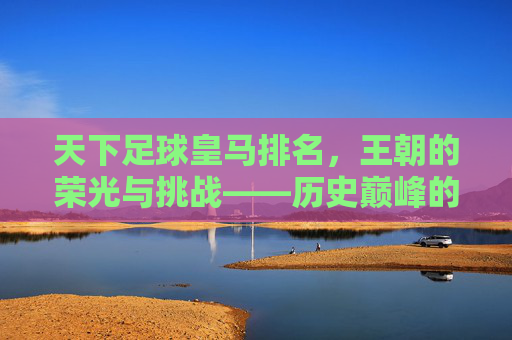 天下足球皇马排名,王朝的荣光与挑战——历史巅峰的回响与现代竞技的博弈,天下足球皇马排名,王朝的荣光与挑战——历史巅峰的回响与现代竞技的博弈