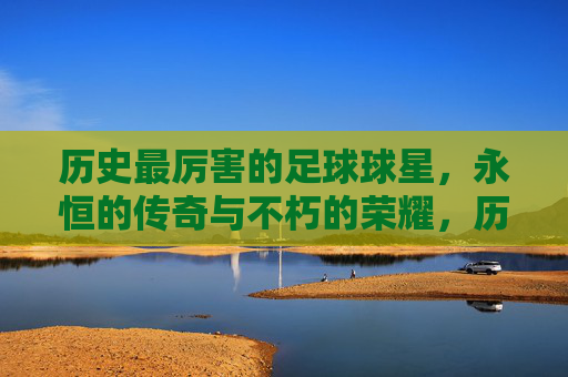 历史最厉害的足球球星，永恒的传奇与不朽的荣耀，历史最厉害的足球球星，永恒的传奇与不朽的荣耀