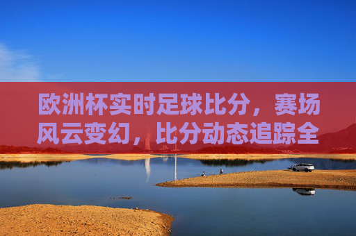 欧洲杯实时足球比分,赛场风云变幻,比分动态追踪全解析,欧洲杯实时足球比分,赛场风云变幻,动态追踪全解析