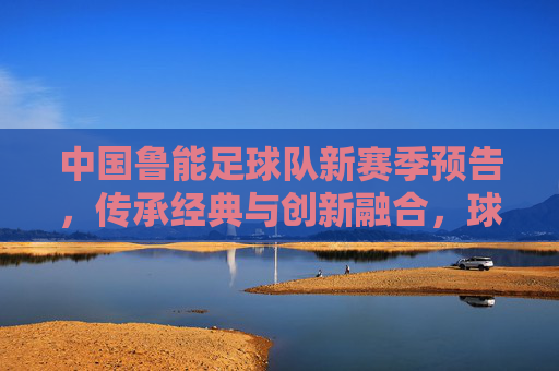 中国鲁能足球队新赛季预告，传承经典与创新融合，球迷期待再掀热浪，中国鲁能足球队新赛季预告，传承经典与创新融合，球迷期待再掀热浪