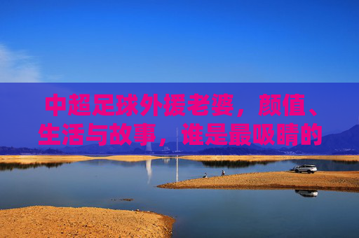 中超足球外援老婆,颜值、生活与故事,谁是最吸睛的存在?中超足球外援老婆,颜值、生活与故事,谁才是最吸睛的存在?
