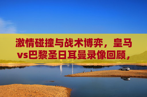 激情碰撞与战术博弈,皇马vs巴黎圣日耳曼录像回顾,经典对决的视觉盛宴与深度解析,激情碰撞与战术博弈,皇马vs巴黎圣日耳曼经典对决的视觉盛宴与深度解析