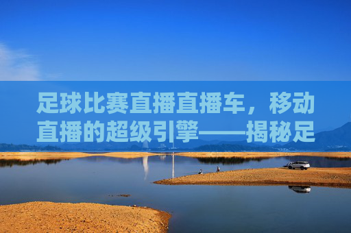 足球比赛直播直播车,移动直播的超级引擎——揭秘足球赛事的实时转播技术,足球比赛直播直播车,移动直播的超级引擎——揭秘足球赛事的实时转播技术