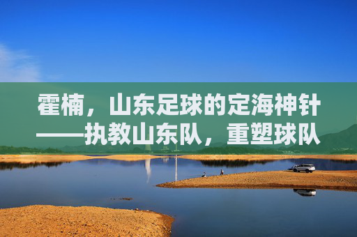 霍楠，山东足球的定海神针——执教山东队，重塑球队青训与战术体系，霍楠，山东足球的定海神针——执教山东队重塑球队青训与战术体系