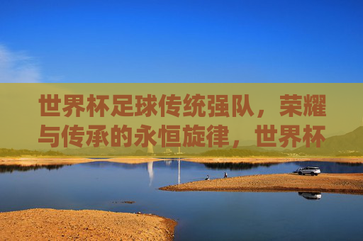 世界杯足球传统强队,荣耀与传承的永恒旋律,世界杯足球传统强队,荣耀与传承的永恒旋律