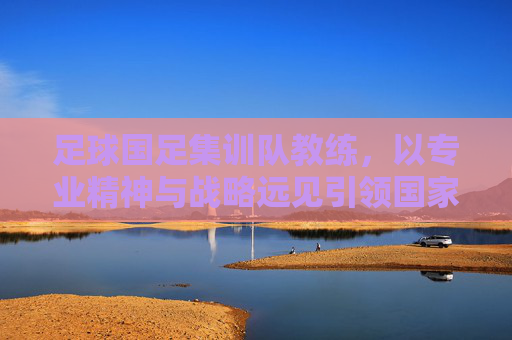 足球国足集训队教练,以专业精神与战略远见引领国家队前行,足球国足教练,以专业精神与战略远见引领国家队前行