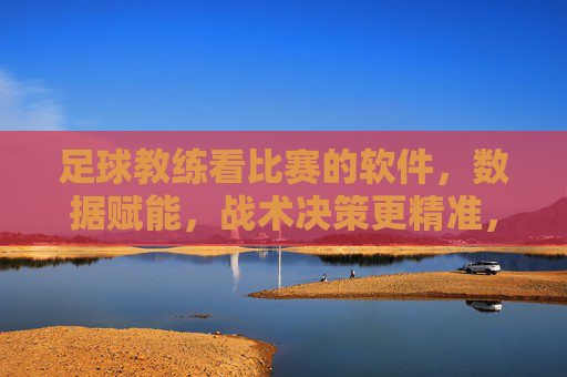 足球教练看比赛的软件，数据赋能，战术决策更精准，足球教练看比赛的软件，数据赋能，战术决策更精准