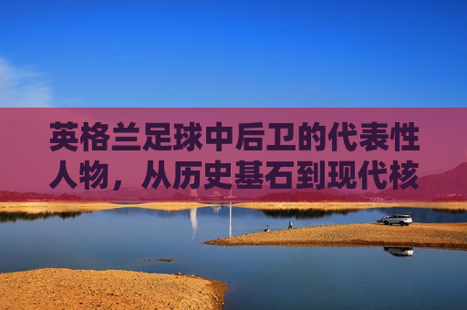 英格兰足球中后卫的代表性人物,从历史基石到现代核心,英格兰足球中后卫的代表性人物,从历史基石到现代核心