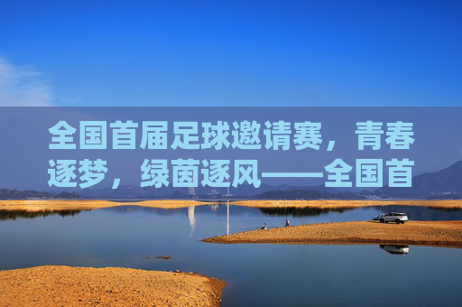 全国首届足球邀请赛,青春逐梦,绿茵逐风——全国首届足球邀请赛精彩回顾,全国首届足球邀请赛,青春逐梦,绿茵逐风——精彩回顾