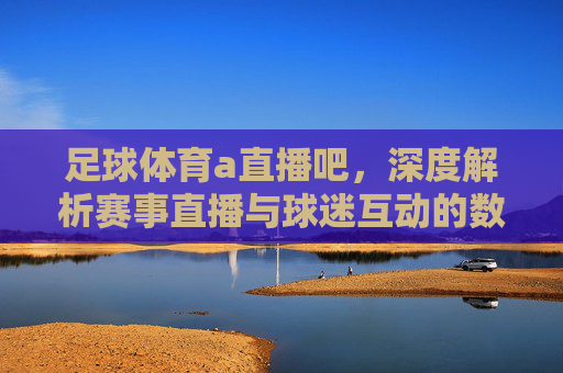 足球体育a直播吧，深度解析赛事直播与球迷互动的数字新生态，足球体育直播吧，深度解析赛事直播与球迷互动的数字新生态