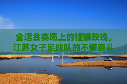 全运会赛场上的铿锵玫瑰,江苏女子足球队的不懈奋斗与荣耀征程,全运会赛场上的铿锵玫瑰,江苏女子足球队的不懈奋斗与荣耀征程