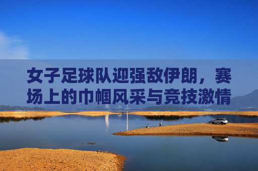 女子足球队迎强敌伊朗，赛场上的巾帼风采与竞技激情，女子足球队迎战伊朗强敌，赛场上的巾帼风采与竞技激情