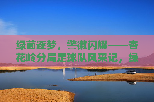 绿茵逐梦,警徽闪耀——杏花岭分局足球队风采记,绿茵逐梦,警徽闪耀——杏花岭分局足球队风采记