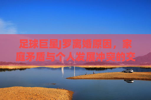 足球巨星J罗离婚原因,家庭矛盾与个人发展冲突的交织,足球巨星J罗离婚,家庭矛盾与个人发展冲突的交织