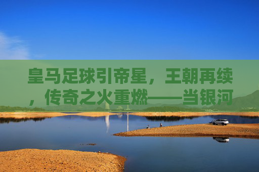 皇马足球引帝星,王朝再续,传奇之火重燃——当银河战舰迎回传奇之选,皇马足球引帝星,王朝再续,传奇之火重燃——当银河战舰迎回传奇之选