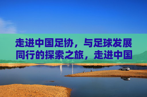 走进中国足协，与足球发展同行的探索之旅，走进中国足协，与足球发展同行的探索之旅