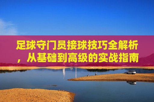 足球守门员接球技巧全解析,从基础到高级的实战指南,足球守门员接球技巧全解析,从基础到高级的实战指南
