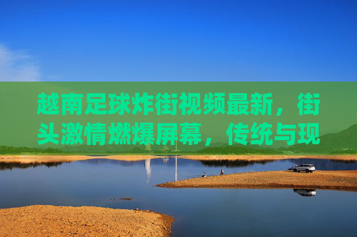 越南足球炸街视频最新,街头激情燃爆屏幕,传统与现代的足球狂欢,越南足球炸街视频最新,街头激情燃爆屏幕,传统与现代的足球狂欢