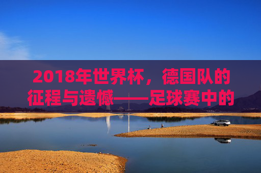 2018年世界杯,德国队的征程与遗憾——足球赛中的德国记忆,2018年世界杯,德国队的征程与遗憾——足球赛中的德国记忆