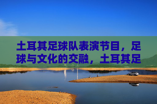 土耳其足球队表演节目，足球与文化的交融，土耳其足球队表演，足球与文化的交融