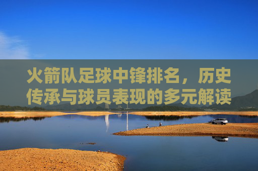 火箭队足球中锋排名,历史传承与球员表现的多元解读,火箭队足球中锋排名,历史传承与球员表现的多元解读