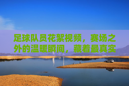 足球队员花絮视频,赛场之外的温暖瞬间,藏着最真实的热爱,足球队员花絮,赛场之外的温暖瞬间,藏着最真实的热爱