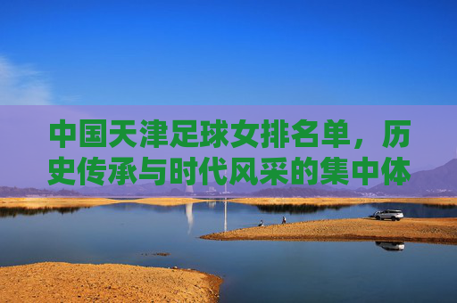 中国天津足球女排名单，历史传承与时代风采的集中体现，中国天津足球女排名单，历史传承与时代风采的集中体现