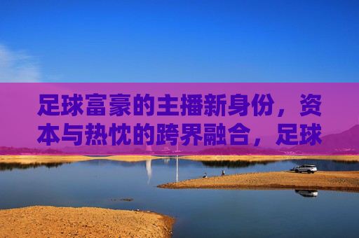 足球富豪的主播新身份，资本与热忱的跨界融合，足球富豪的主播新身份，资本与热忱的跨界融合