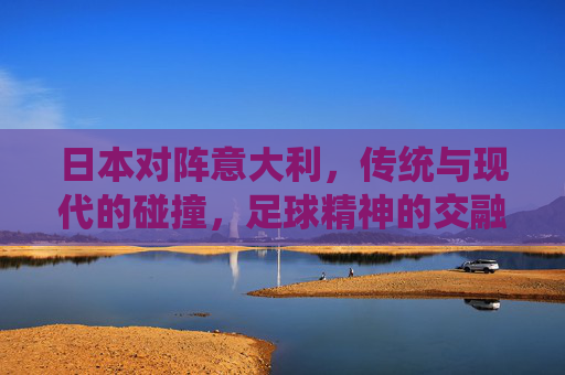 日本对阵意大利，传统与现代的碰撞，足球精神的交融与超越，日本对意大利，传统与现代的碰撞，足球精神的交融与超越