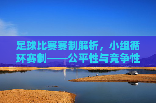 足球比赛赛制解析,小组循环赛制——公平性与竞争性的完美平衡,足球比赛赛制解析,小组循环赛制——公平性与竞争性的完美平衡