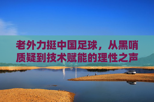 老外力挺中国足球,从黑哨质疑到技术赋能的理性之声