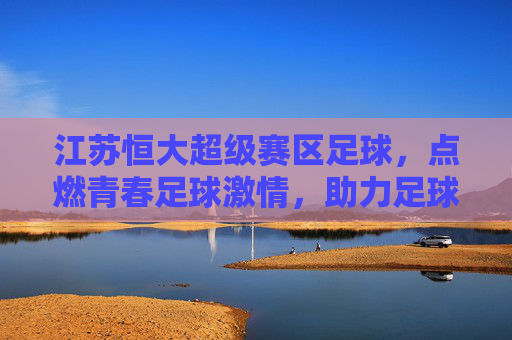 江苏恒大超级赛区足球,点燃青春足球激情,助力足球后备力量培养,江苏恒大超级赛区足球,点燃青春足球激情,助力足球后备力量培养