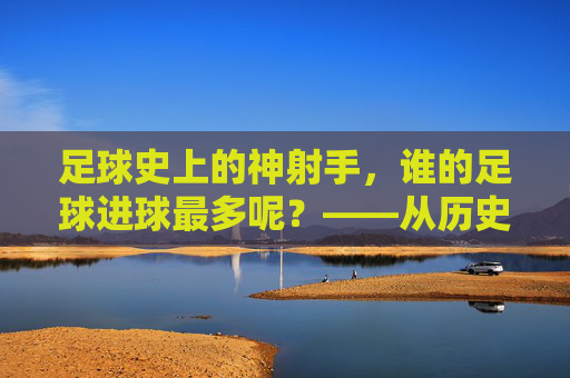 足球史上的神射手，谁的足球进球最多呢？——从历史数据到现代传奇的进球王之争，足球史上的神射手，进球王之争——从历史数据到现代传奇的进球记录