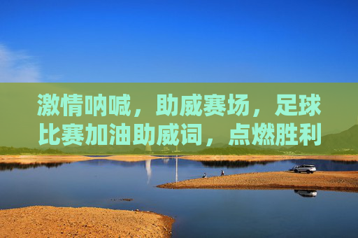 激情呐喊,助威赛场,足球比赛加油助威词,点燃胜利的火焰!激情呐喊助威赛场,点燃足球胜利火焰