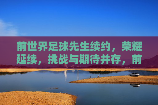 前世界足球先生续约,荣耀延续,挑战与期待并存,前世界足球先生续约,荣耀延续,挑战与期待并存