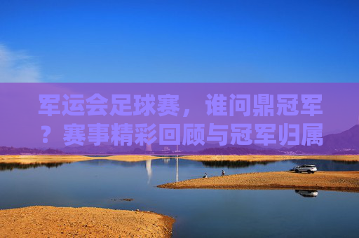 军运会足球赛,谁问鼎冠军?赛事精彩回顾与冠军归属解析,军运会足球赛,谁问鼎冠军?赛事精彩回顾与冠军归属解析