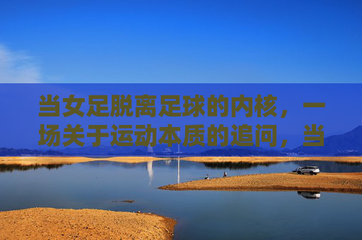 当女足脱离足球的内核,一场关于运动本质的追问,当女足脱离足球的内核,一场关于运动本质的追问