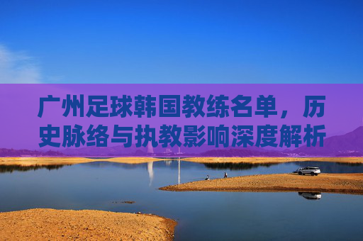 广州足球韩国教练名单,历史脉络与执教影响深度解析,广州足球韩国教练名单,历史脉络与执教影响深度解析