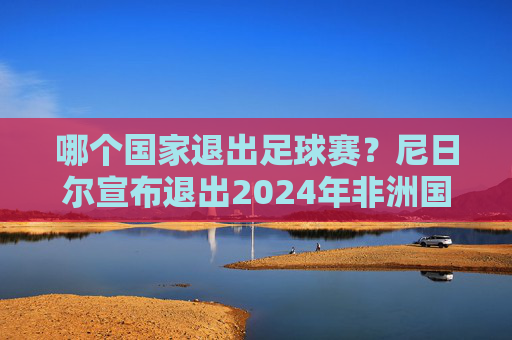 哪个国家退出足球赛?尼日尔宣布退出2024年非洲国家杯预选赛,原因或与财政困难有关,尼日尔宣布退出2024年非洲国家杯预选赛 或与财政困难有关