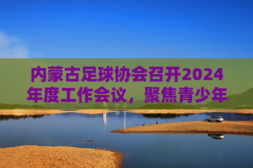 内蒙古足球协会召开2024年度工作会议，聚焦青少年足球培养与赛事体系建设，内蒙古足球协会召开2024年度工作会议 聚焦青少年足球培养与赛事体系建设
