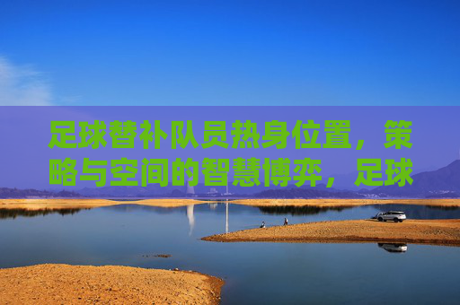 足球替补队员热身位置,策略与空间的智慧博弈,足球替补队员热身位置,策略与空间的智慧博弈