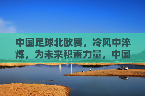 中国足球北欧赛,冷风中淬炼,为未来积蓄力量,中国足球北欧赛,冷风中淬炼,为未来积蓄力量