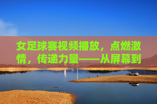 女足球赛视频播放,点燃激情,传递力量——从屏幕到心灵的体育盛宴,女足球赛视频播放,点燃激情,传递力量——从屏幕到心灵的体育盛宴
