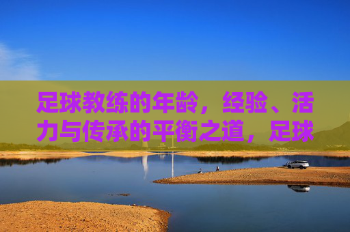 足球教练的年龄,经验、活力与传承的平衡之道,足球教练的年龄、经验、活力与传承的平衡之道