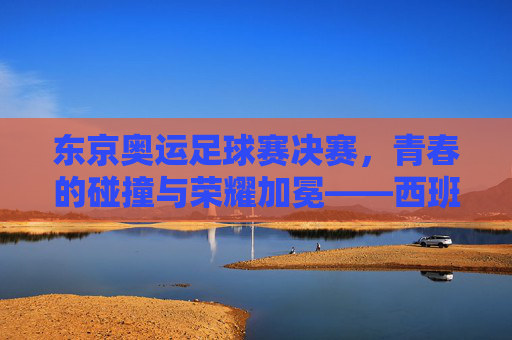东京奥运足球赛决赛,青春的碰撞与荣耀加冕——西班牙队以技术优势问鼎奥运足球金牌,东京奥运足球赛决赛,西班牙队以技术优势问鼎奥运足球金牌