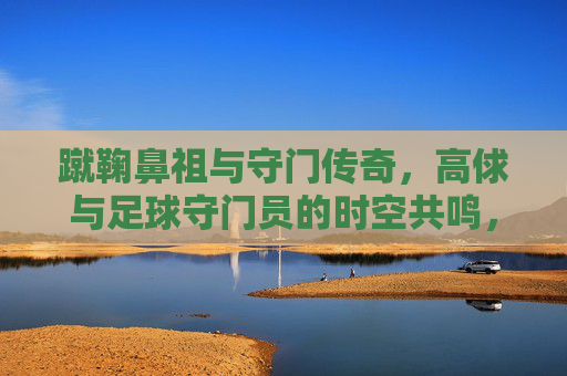 蹴鞠鼻祖与守门传奇,高俅与足球守门员的时空共鸣,蹴鞠鼻祖与守门传奇,高俅与足球守门员的时空共鸣