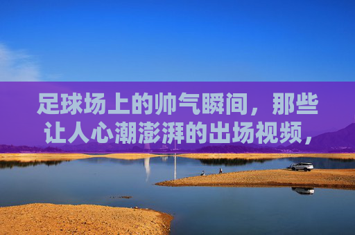 足球场上的帅气瞬间，那些让人心潮澎湃的出场视频，足球场上的帅气瞬间，那些让人心潮澎湃的出场视频