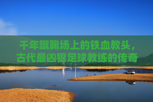 千年蹴鞠场上的铁血教头,古代最凶狠足球教练的传奇与残酷,千年蹴鞠场上的铁血教头,古代最凶狠足球教练的传奇与残酷