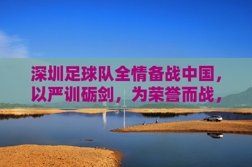 深圳足球队全情备战中国，以严训砺剑，为荣誉而战，深圳足球队全情备战中国，以严训砺剑，为荣誉而战